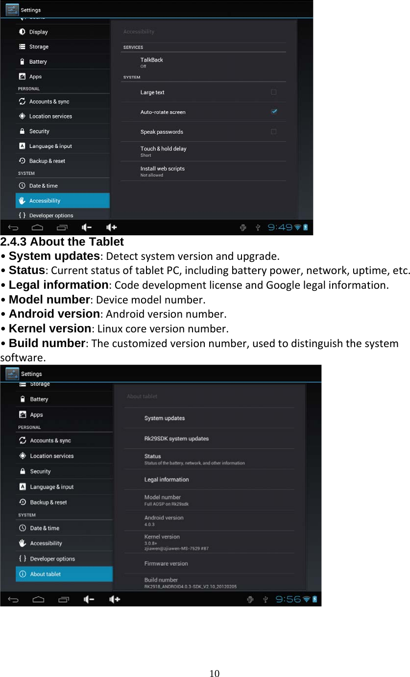  10 2.4.3 About the Tablet •System updates:Detectsystemversionandupgrade.•Status:CurrentstatusoftabletPC,includingbatterypower,network,uptime,etc.•Legal information:CodedevelopmentlicenseandGooglelegalinformation.•Model number:Devicemodelnumber.•Android version:Androidversionnumber.•Kernel version:Linuxcoreversionnumber.•Build number:Thecustomizedversionnumber,usedtodistinguishthesystemsoftware.  