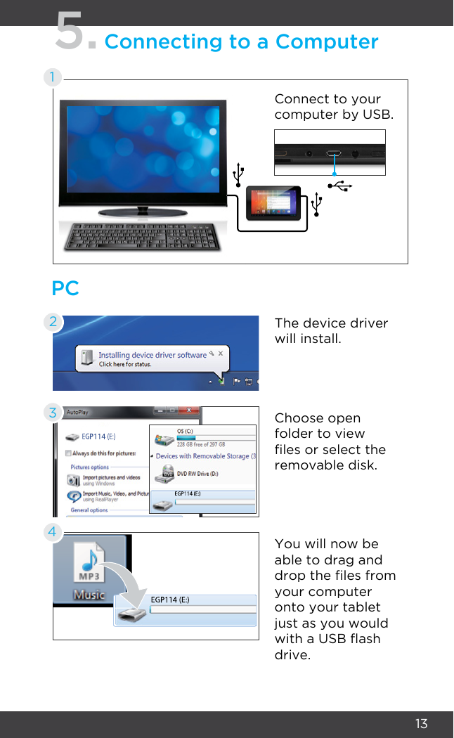 13PC5.Connecting to a ComputerConnect to your computer by USB.The device driver will install.Choose open folder to view les or select the removable disk.You will now be able to drag and drop the les from your computer onto your tablet just as you would with a USB ash drive.2341