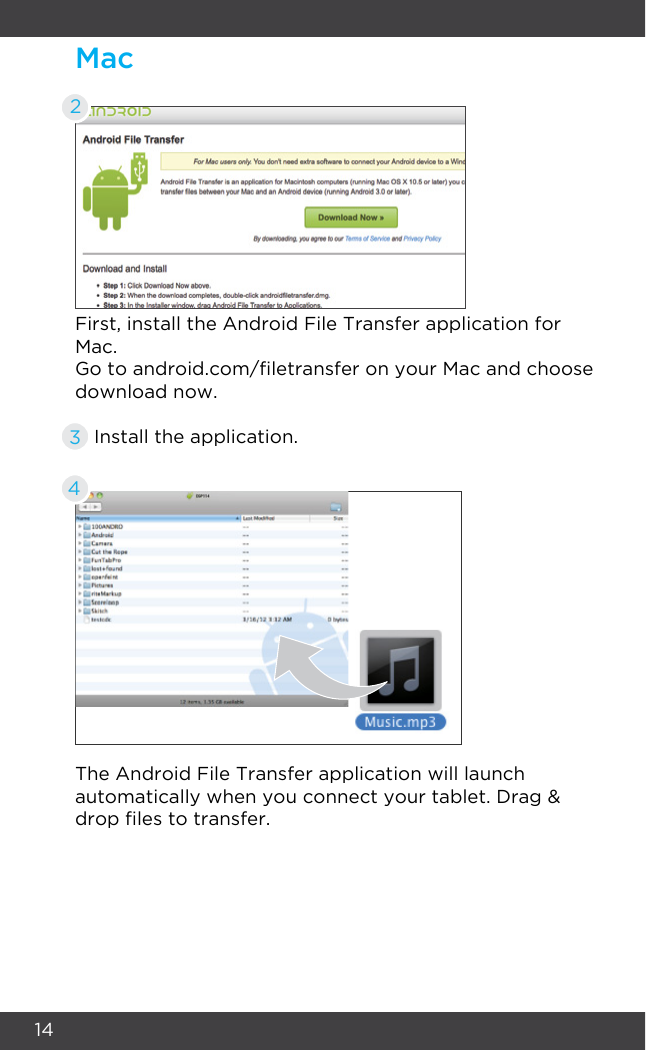 14Mac2First, install the Android File Transfer application for Mac.The Android File Transfer application will launch automatically when you connect your tablet. Drag &amp; drop les to transfer.Go to android.com/letransfer on your Mac and choose download now.Install the application.34