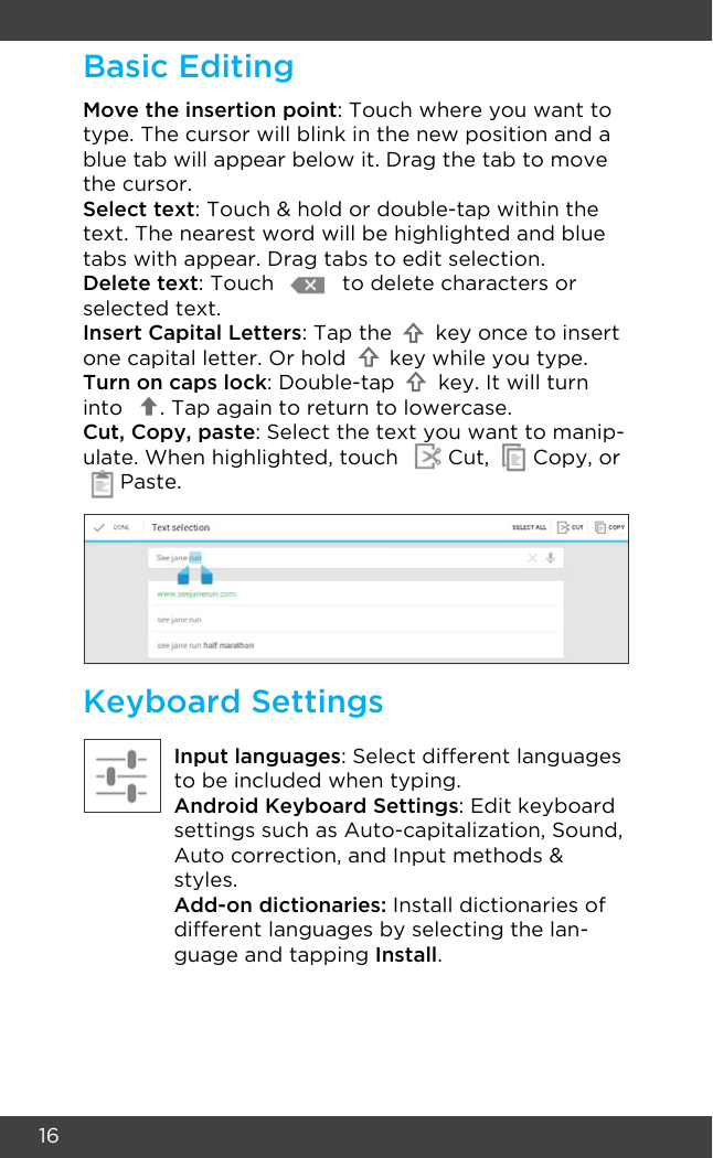 16Keyboard SettingsInput languages: Select different languages to be included when typing.Android Keyboard Settings: Edit keyboard settings such as Auto-capitalization, Sound,  Auto correction, and Input methods &amp; styles.Add-on dictionaries: Install dictionaries of different languages by selecting the lan-guage and tapping Install.Move the insertion point: Touch where you want to type. The cursor will blink in the new position and a blue tab will appear below it. Drag the tab to move the cursor.Select text: Touch &amp; hold or double-tap within the text. The nearest word will be highlighted and blue tabs with appear. Drag tabs to edit selection.Delete text: Touch           to delete characters or selected text.Insert Capital Letters: Tap the       key once to insert one capital letter. Or hold       key while you type.Turn on caps lock: Double-tap       key. It will turn into      . Tap again to return to lowercase.Cut, Copy, paste: Select the text you want to manip-ulate. When highlighted, touch        Cut,       Copy, or      Paste.Basic Editing