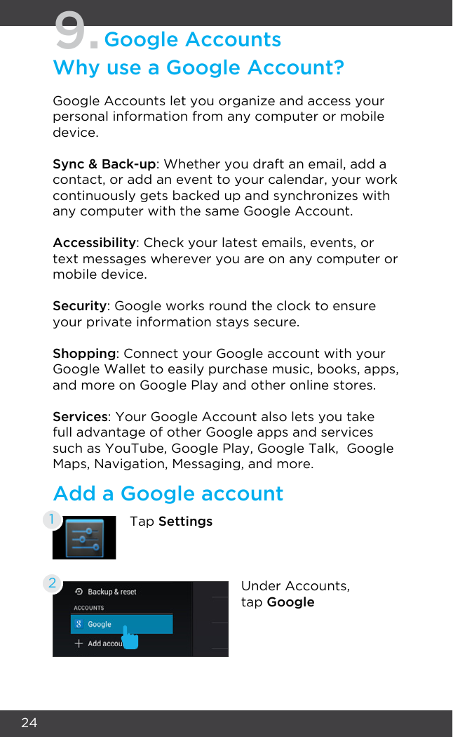 249.Google AccountsWhy use a Google Account?Google Accounts let you organize and access your personal information from any computer or mobile device.Sync &amp; Back-up: Whether you draft an email, add a contact, or add an event to your calendar, your work continuously gets backed up and synchronizes with any computer with the same Google Account.Accessibility: Check your latest emails, events, or text messages wherever you are on any computer or mobile device.Security: Google works round the clock to ensure your private information stays secure.Shopping: Connect your Google account with your Google Wallet to easily purchase music, books, apps, and more on Google Play and other online stores.Services: Your Google Account also lets you take full advantage of other Google apps and services such as YouTube, Google Play, Google Talk,  Google Maps, Navigation, Messaging, and more.Add a Google accountTap Settings1Under Accounts, tap Google2