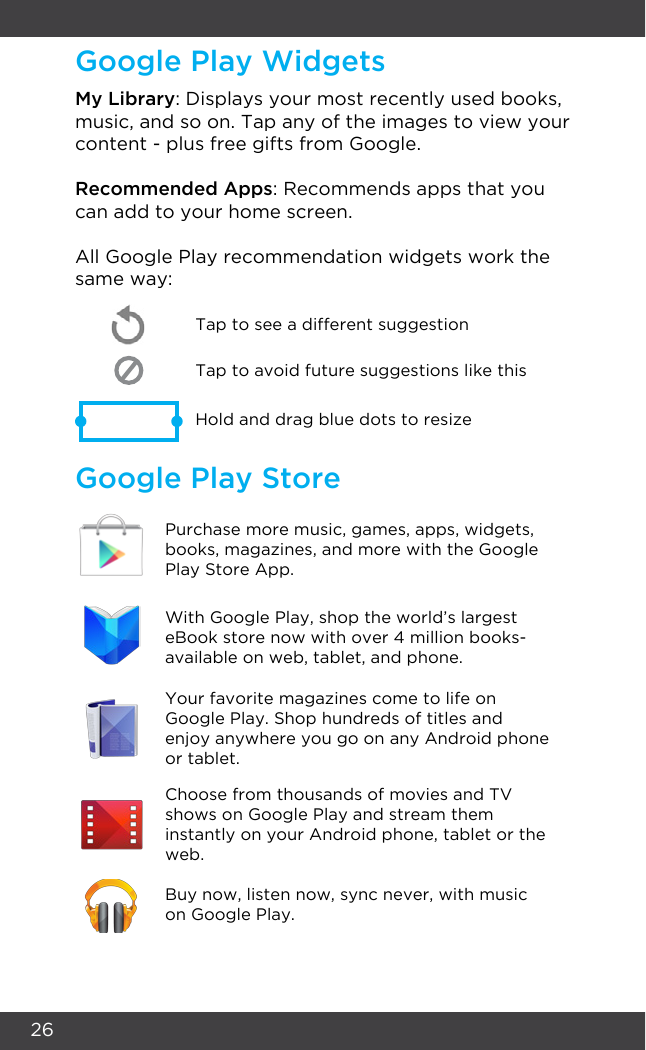26Google Play WidgetsGoogle Play StoreMy Library: Displays your most recently used books, music, and so on. Tap any of the images to view your content - plus free gifts from Google.Recommended Apps: Recommends apps that you can add to your home screen. All Google Play recommendation widgets work the same way:Tap to avoid future suggestions like thisHold and drag blue dots to resizeTap to see a different suggestionPurchase more music, games, apps, widgets, books, magazines, and more with the Google Play Store App.With Google Play, shop the world’s largest eBook store now with over 4 million books- available on web, tablet, and phone.Your favorite magazines come to life on Google Play. Shop hundreds of titles and enjoy anywhere you go on any Android phone or tablet.Choose from thousands of movies and TV shows on Google Play and stream them instantly on your Android phone, tablet or the web.Buy now, listen now, sync never, with music on Google Play.