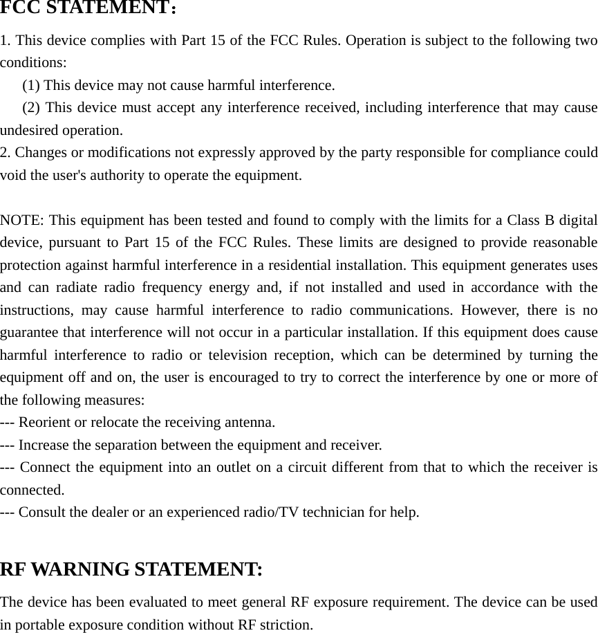  FCC STATEMENT： 1. This device complies with Part 15 of the FCC Rules. Operation is subject to the following two conditions: (1) This device may not cause harmful interference. (2) This device must accept any interference received, including interference that may cause undesired operation. 2. Changes or modifications not expressly approved by the party responsible for compliance could void the user&apos;s authority to operate the equipment.  NOTE: This equipment has been tested and found to comply with the limits for a Class B digital device, pursuant to Part 15 of the FCC Rules. These limits are designed to provide reasonable protection against harmful interference in a residential installation. This equipment generates uses and can radiate radio frequency energy and, if not installed and used in accordance with the instructions, may cause harmful interference to radio communications. However, there is no guarantee that interference will not occur in a particular installation. If this equipment does cause harmful interference to radio or television reception, which can be determined by turning the equipment off and on, the user is encouraged to try to correct the interference by one or more of the following measures: --- Reorient or relocate the receiving antenna.  --- Increase the separation between the equipment and receiver.   --- Connect the equipment into an outlet on a circuit different from that to which the receiver is connected.  --- Consult the dealer or an experienced radio/TV technician for help.  RF WARNING STATEMENT: The device has been evaluated to meet general RF exposure requirement. The device can be used in portable exposure condition without RF striction.           
