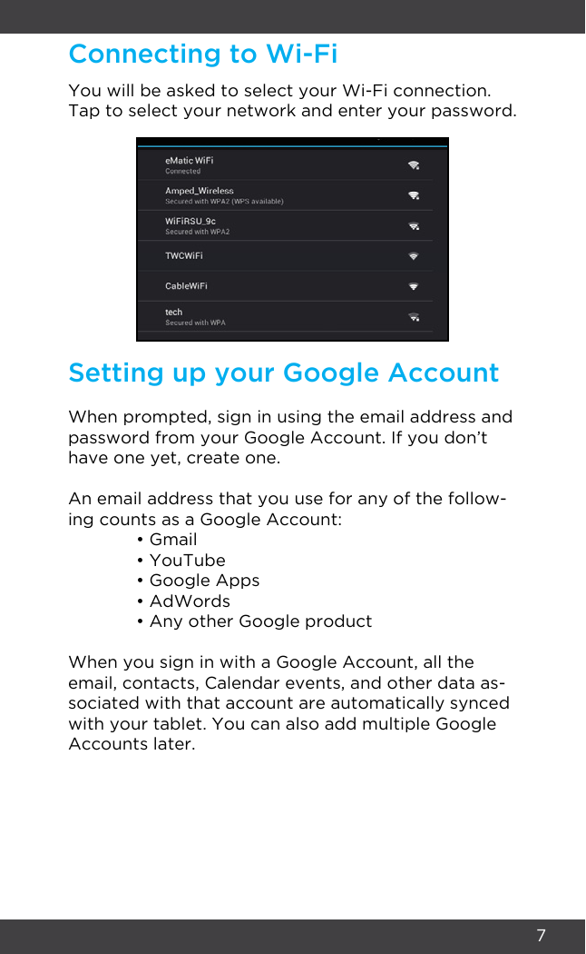 7Connecting to Wi-FiSetting up your Google AccountYou will be asked to select your Wi-Fi connection. Tap to select your network and enter your password.When prompted, sign in using the email address and password from your Google Account. If you don’t have one yet, create one.An email address that you use for any of the follow-ing counts as a Google Account:  • Gmail  • YouTube  • Google Apps  • AdWords  • Any other Google productWhen you sign in with a Google Account, all the email, contacts, Calendar events, and other data as-sociated with that account are automatically synced with your tablet. You can also add multiple Google Accounts later.