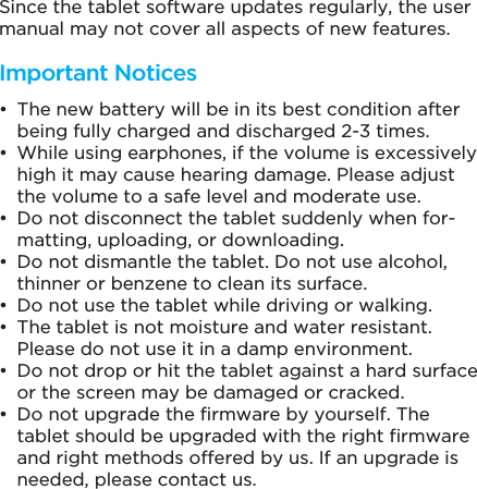 Since the tablet software updates regularly, the user manual may not cover all aspects of new features.  The new battery will be in its best condition after being fully charged and discharged 2-3 times. While using earphones, if the volume is excessively high it may cause hearing damage. Please adjust the volume to a safe level and moderate use. Do not disconnect the tablet suddenly when for-matting, uploading, or downloading. Do not dismantle the tablet. Do not use alcohol, thinner or benzene to clean its surface. Do not use the tablet while driving or walking. The tablet is not moisture and water resistant. Please do not use it in a damp environment. Do not drop or hit the tablet against a hard surface or the screen may be damaged or cracked. Do not upgrade the firmware by yourself. The tablet should be upgraded with the right firmware and right methods offered by us. If an upgrade is needed, please contact us.Important Notices
