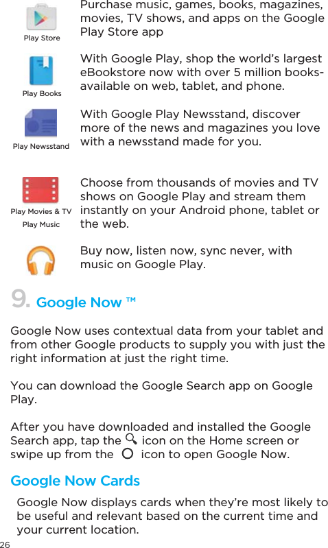 26Google Now uses contextual data from your tablet and from other Google products to supply you with just the right information at just the right time. You can download the Google Search app on Google Play.After you have downloaded and installed the Google Search app, tap the      icon on the Home screen or swipe up from the        icon to open Google Now.Google Now displays cards when they’re most likely to be useful and relevant based on the current time and your current location. 9. Google Now ™Google Now CardsPurchase music, games, books, magazines, movies, TV shows, and apps on the Google Play Store appWith Google Play, shop the world’s largest eBookstore now with over 5 million books- available on web, tablet, and phone.With Google Play Newsstand, discover more of the news and magazines you love with a newsstand made for you.Choose from thousands of movies and TV shows on Google Play and stream them instantly on your Android phone, tablet or the web.Buy now, listen now, sync never, with music on Google Play.Play StorePlay BooksPlay NewsstandPlay Music3OD\0RYLHV79