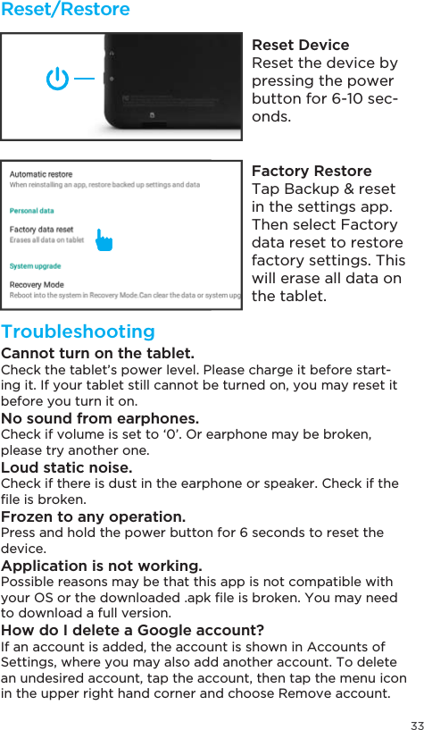 33Reset/RestoreTroubleshootingReset DeviceReset the device by pressing the power button for 6-10 sec-onds.Factory Restore7DS%DFNXSUHVHWin the settings app. Then select Factory data reset to restore factory settings. This will erase all data on the tablet.Cannot turn on the tablet.Check the tablet’s power level. Please charge it before start-ing it. If your tablet still cannot be turned on, you may reset it before you turn it on.No sound from earphones.Check if volume is set to ‘0’. Or earphone may be broken, please try another one.Loud static noise.Check if there is dust in the earphone or speaker. Check if the ´OHLVEURNHQFrozen to any operation.Press and hold the power button for 6 seconds to reset the device.Application is not working.Possible reasons may be that this app is not compatible with \RXU26RUWKHGRZQORDGHGDSN´OHLVEURNHQ&lt;RXPD\QHHGto download a full version.How do I delete a Google account?If an account is added, the account is shown in Accounts of Settings, where you may also add another account. To delete an undesired account, tap the account, then tap the menu icon in the upper right hand corner and choose Remove account.