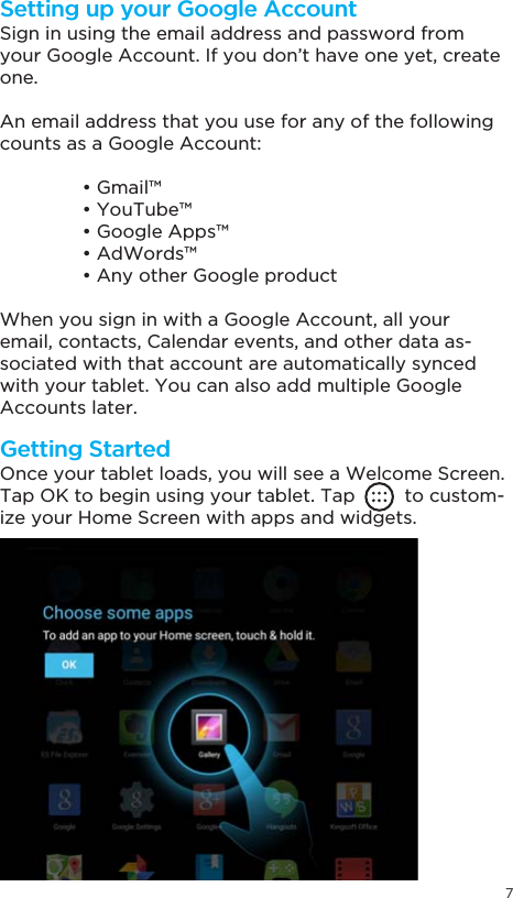 7Getting StartedSetting up your Google AccountOnce your tablet loads, you will see a Welcome Screen.Tap OK to begin using your tablet. Tap         to custom-ize your Home Screen with apps and widgets.Sign in using the email address and password from your Google Account. If you don’t have one yet, create one.An email address that you use for any of the following counts as a Google Account: *PDLO &lt;RX7XEH *RRJOH$SSV $G:RUGV $Q\RWKHU*RRJOHSURGXFWWhen you sign in with a Google Account, all your email, contacts, Calendar events, and other data as-sociated with that account are automatically synced with your tablet. You can also add multiple Google Accounts later.