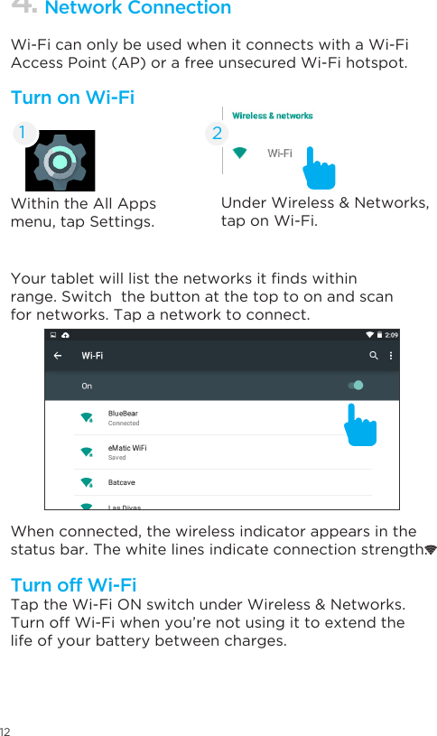 12Within the All Apps menu, tap Settings.UnderWireless&amp;Networks,tap on Wi-Fi. Yourtabletwilllistthenetworksitndswithinrange. Switch  the button at the top to on and scan for networks. Tap a network to connect.When connected, the wireless indicator appears in the status bar. The white lines indicate connection strength.TaptheWi-FiONswitchunderWireless&amp;Networks.Turn off Wi-Fi when you’re not using it to extend the life of your battery between charges.Wi-Fi can only be used when it connects with a Wi-Fi Access Point (AP) or a free unsecured Wi-Fi hotspot.Turn on Wi-FiTurn off Wi-Fi4. Network Connection21