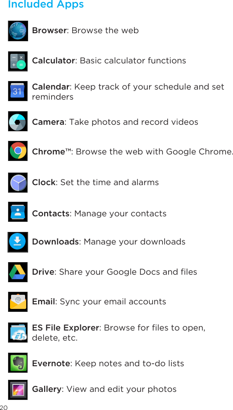 20Included AppsClock: Set the time and alarmsContacts: Manage your contactsDownloads: Manage your downloadsDrive:ShareyourGoogleDocsandlesEmail: Sync your email accountsES File Explorer:Browseforlestoopen,delete, etc.Evernote: Keep notes and to-do listsGallery: View and edit your photosCalculator: Basic calculator functionsBrowser: Browse the webCamera: Take photos and record videosChrome™: Browse the web with Google Chrome.Calendar: Keep track of your schedule and set reminders