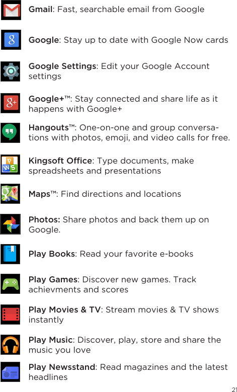 21Gmail: Fast, searchable email from GoogleGoogle: Stay up to date with Google Now cardsGoogle Settings: Edit your Google Account settingsGoogle+™: Stay connected and share life as it happens with Google+Hangouts™: One-on-one and group conversa-tions with photos, emoji, and video calls for free.Kingsoft Ofce: Type documents, make spreadsheets and presentationsChrome™: Browse the web with Google Chrome.Play Books: Read your favorite e-booksPhotos: Share photos and back them up on Google.Play Newsstand: Read magazines and the latest headlinesPlay Games: Discover new games. Track achievments and scoresPlay Movies &amp; TV:Streammovies&amp;TVshowsinstantlyPlay Music: Discover, play, store and share the music you loveMaps™: Find directions and locations