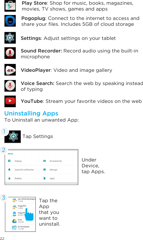 22Uninstalling AppsTo Uninstall an unwanted App:Tap SettingsUnder Device, tap Apps. 12Tap the App that you want to uninstall. 3Sound Recorder: Record audio using the built-in microphone  Settings: Adjust settings on your tabletYouTube: Stream your favorite videos on the webVoice Search: Search the web by speaking instead of typingVideoPlayer: Video and image galleryPogoplug: Connect to the internet to access and shareyourles.Includes5GBofcloudstoragePlay Store: Shop for music, books, magazines,  movies, TV shows, games and apps