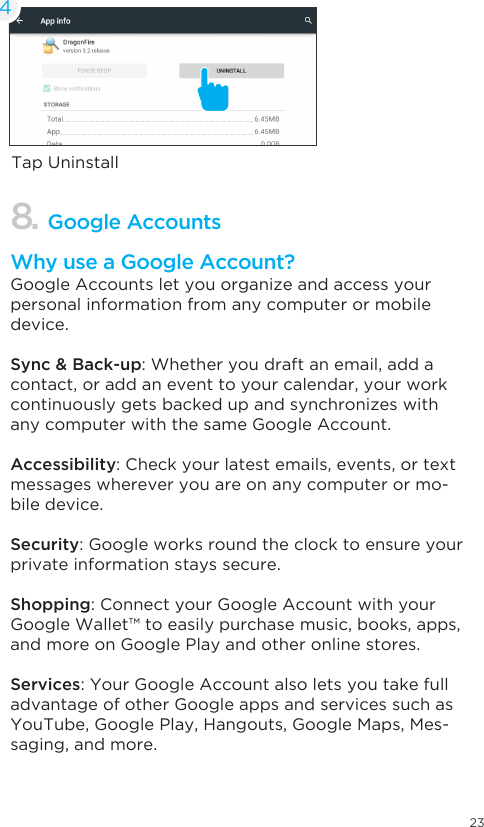 23Tap Uninstall48. Google AccountsWhy use a Google Account?Google Accounts let you organize and access your personal information from any computer or mobile device.Sync &amp; Back-up: Whether you draft an email, add a contact, or add an event to your calendar, your work continuously gets backed up and synchronizes with any computer with the same Google Account.Accessibility: Check your latest emails, events, or text messages wherever you are on any computer or mo-bile device.Security: Google works round the clock to ensure your private information stays secure.Shopping: Connect your Google Account with your Google Wallet™ to easily purchase music, books, apps, and more on Google Play and other online stores.Services: Your Google Account also lets you take full advantage of other Google apps and services such as YouTube, Google Play, Hangouts, Google Maps, Mes-saging, and more.