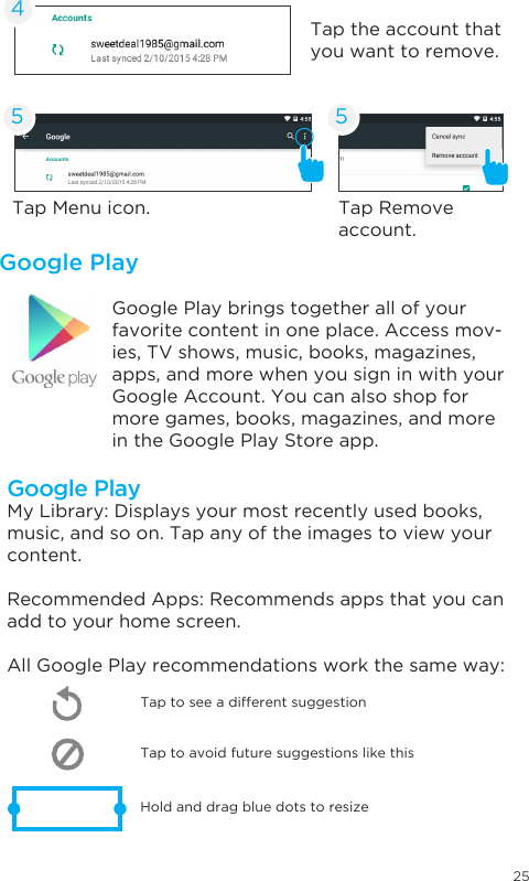 25Google PlayGoogle Play brings together all of your favorite content in one place. Access mov-ies, TV shows, music, books, magazines, apps, and more when you sign in with your Google Account. You can also shop for more games, books, magazines, and more in the Google Play Store app.Tap Menu icon. Tap Remove account.Tap the account that you want to remove.45 5Google PlayMy Library: Displays your most recently used books, music, and so on. Tap any of the images to view your content.Recommended Apps: Recommends apps that you can add to your home screen. All Google Play recommendations work the same way:Tap to avoid future suggestions like thisHold and drag blue dots to resizeTap to see a different suggestion