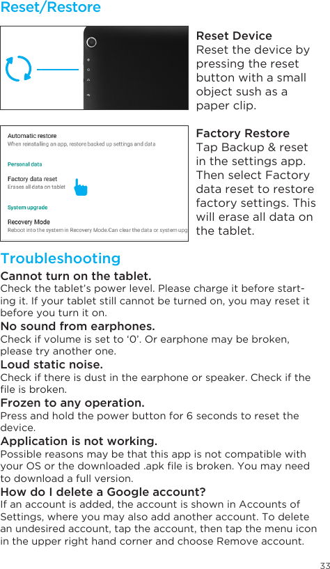 33Tap Brightness level.Tap Sleep.Reset/RestoreTroubleshootingReset DeviceReset the device by pressing the reset button with a small object sush as a paper clip.Factory RestoreTapBackup&amp;resetin the settings app. Then select Factory data reset to restore factory settings. This will erase all data on the tablet.Cannot turn on the tablet.Check the tablet’s power level. Please charge it before start-ing it. If your tablet still cannot be turned on, you may reset it before you turn it on.No sound from earphones.Check if volume is set to ‘0’. Or earphone may be broken, please try another one.Loud static noise.Check if there is dust in the earphone or speaker. Check if the leisbroken.Frozen to any operation.Press and hold the power button for 6 seconds to reset the device.Application is not working.Possible reasons may be that this app is not compatible with yourOSorthedownloaded.apkleisbroken.Youmayneedto download a full version.How do I delete a Google account?If an account is added, the account is shown in Accounts of Settings, where you may also add another account. To delete an undesired account, tap the account, then tap the menu icon in the upper right hand corner and choose Remove account.