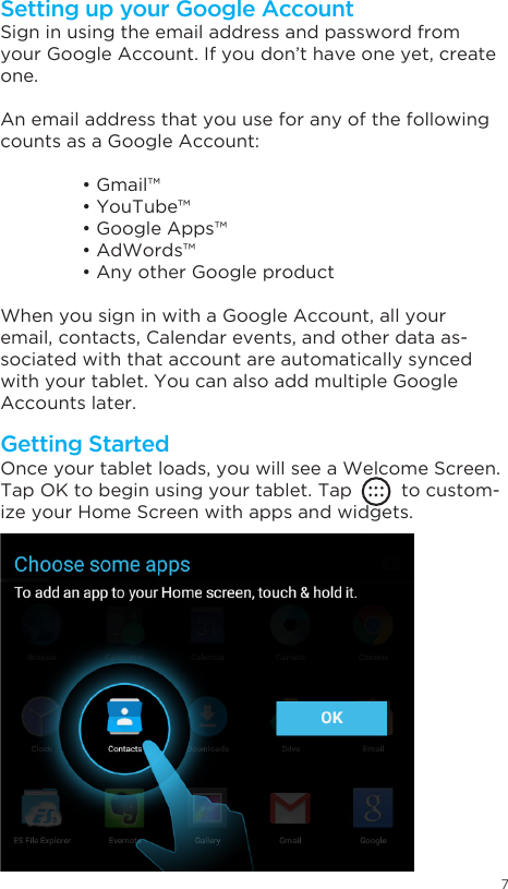 7Getting StartedSetting up your Google AccountOnce your tablet loads, you will see a Welcome Screen.Tap OK to begin using your tablet. Tap         to custom-ize your Home Screen with apps and widgets.Sign in using the email address and password from your Google Account. If you don’t have one yet, create one.An email address that you use for any of the following counts as a Google Account: •Gmail™ •YouTube™ •GoogleApps™ •AdWords™ •AnyotherGoogleproductWhen you sign in with a Google Account, all your email, contacts, Calendar events, and other data as-sociated with that account are automatically synced with your tablet. You can also add multiple Google Accounts later.