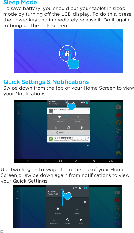10To save battery, you should put your tablet in sleep mode by turning off the LCD display. To do this, press the power key and immediately release it. Do it again to bring up the lock screen.Sleep ModeSwipe down from the top of your Home Screen to view yourNotications.UsetwongerstoswipefromthetopofyourHomeScreenorswipedownagainfromnoticationstoviewyour Quick Settings.Quick Settings &amp; Notications