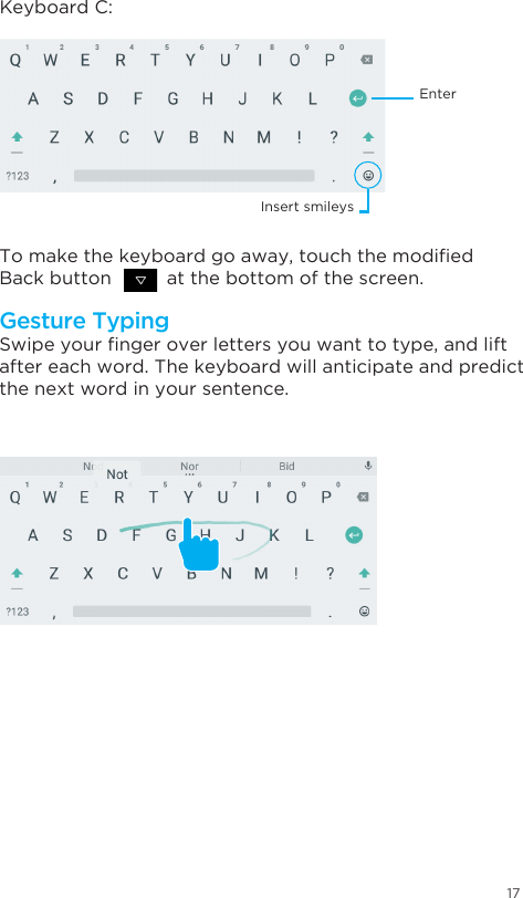 17Swipeyourngeroverlettersyouwanttotype,andliftafter each word. The keyboard will anticipate and predict the next word in your sentence. Keyboard C:Tomakethekeyboardgoaway,touchthemodiedBack button          at the bottom of the screen.Gesture TypingEnterInsert smileys