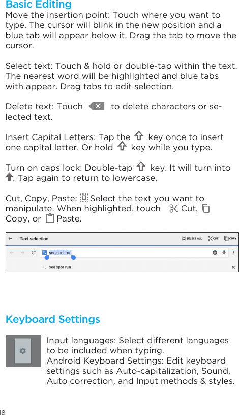 18Keyboard SettingsInput languages: Select different languages to be included when typing.Android Keyboard Settings: Edit keyboard settings such as Auto-capitalization, Sound,  Autocorrection,andInputmethods&amp;styles.Move the insertion point: Touch where you want to type. The cursor will blink in the new position and a blue tab will appear below it. Drag the tab to move the cursor.Selecttext:Touch&amp;holdordouble-tapwithinthetext.The nearest word will be highlighted and blue tabs with appear. Drag tabs to edit selection.Delete text: Touch           to delete characters or se-lected text.Insert Capital Letters: Tap the       key once to insert one capital letter. Or hold       key while you type.Turn on caps lock: Double-tap       key. It will turn into            . Tap again to return to lowercase.Cut, Copy, Paste:     Select the text you want to manipulate. When highlighted, touch        Cut,       Copy, or      Paste.Basic Editing
