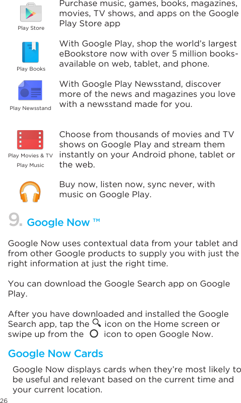 26Google Now uses contextual data from your tablet and from other Google products to supply you with just the right information at just the right time. You can download the Google Search app on Google Play.After you have downloaded and installed the Google Search app, tap the      icon on the Home screen or swipe up from the        icon to open Google Now.  Google Now displays cards when they’re most likely to be useful and relevant based on the current time and your current location. 9. Google Now ™Google Now CardsPurchase music, games, books, magazines, movies, TV shows, and apps on the Google Play Store appWith Google Play, shop the world’s largest eBookstore now with over 5 million books- available on web, tablet, and phone.With Google Play Newsstand, discover more of the news and magazines you love with a newsstand made for you.Choose from thousands of movies and TV shows on Google Play and stream them instantly on your Android phone, tablet or the web.Buy now, listen now, sync never, with music on Google Play.Play StorePlay BooksPlay NewsstandPlay MusicPlayMovies&amp;TV