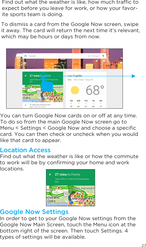 27 To dismiss a card from the Google Now screen, swipe it away. The card will return the next time it’s relevant, which may be hours or days from now.You can turn Google Now cards on or off at any time. To do so from the main Google Now screen go to Menu&lt;Settings&lt;GoogleNowandchooseaspeciccard. You can then check or uncheck when you would like that card to appear.Find out what the weather is like or how the commute toworkwillbebyconrmingyourhomeandworklocations. Location AccessIn order to get to your Google Now settings from the Google Now Main Screen, touch the Menu icon at the bottom right of the screen. Then touch Settings. 4 types of settings will be available.Google Now SettingsFindoutwhattheweatherislike,howmuchtrafctoexpect before you leave for work, or how your favor-ite sports team is doing. 