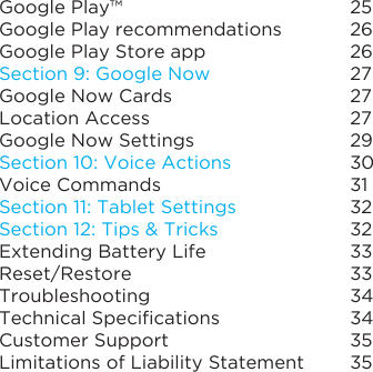Google Play™Google Play recommendationsGoogle Play Store appSection 9: Google NowGoogle Now CardsLocation AccessGoogle Now SettingsSection 10: Voice ActionsVoice CommandsSection 11: Tablet SettingsSection12:Tips&amp;TricksExtending Battery LifeReset/RestoreTroubleshootingTechnicalSpecicationsCustomer SupportLimitations of Liability Statement2526262727272930313232333334343535