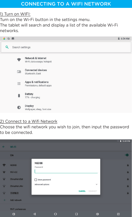 CONNECTING TO A WIFI NETWORK1) Turn on WIFI:Turn on the Wi-Fi button in the settings menu.The tablet will search and display a list of the available Wi-Fi networks.2) Connect to a Wiﬁ NetworkChoose the wiﬁ network you wish to join, then input the password to be connected.