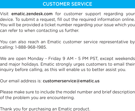 CUSTOMER SERVICEVisit  ematic.zendesk.com for customer support regarding your device. To submit a request, ﬁll out the required information online. You will be provided a ticket number regarding your issue which you can refer to when contacting us further.You can also reach an Ematic customer service representative by calling: 1-888-968-1985.We are open Monday - Friday 9 AM - 5 PM PST, except weekends and major holidays. Ematic strongly urges customers to email their inquiry before calling, as this will enable us to better assist you.Our email address is: customerservice@ematic.usPlease make sure to include the model number and brief description of the problem you are encountering.Thank you for purchasing an Ematic product.