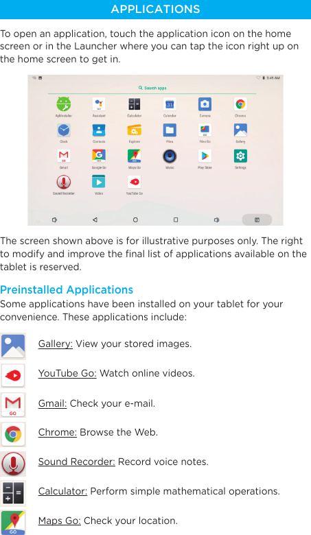 APPLICATIONSTo open an application, touch the application icon on the home screen or in the Launcher where you can tap the icon right up on the home screen to get in.The screen shown above is for illustrative purposes only. The right to modify and improve the ﬁnal list of applications available on the tablet is reserved.Some applications have been installed on your tablet for your convenience. These applications include:Calculator: Perform simple mathematical operations.Gmail: Check your e-mail.Gallery: View your stored images.YouTube Go: Watch online videos.Chrome: Browse the Web.Sound Recorder: Record voice notes.Maps Go: Check your location.Preinstalled Applications