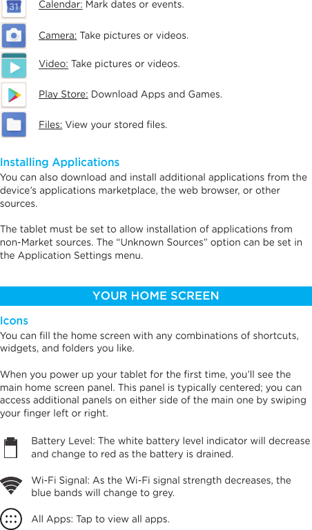 You can also download and install additional applications from the device’s applications marketplace, the web browser, or othersources.The tablet must be set to allow installation of applications from non-Market sources. The “Unknown Sources” option can be set in the Application Settings menu.Installing ApplicationsYou can ﬁll the home screen with any combinations of shortcuts, widgets, and folders you like.When you power up your tablet for the ﬁrst time, you’ll see the main home screen panel. This panel is typically centered; you can access additional panels on either side of the main one by swiping your ﬁnger left or right.IconsCalendar: Mark dates or events.Camera: Take pictures or videos.Video: Take pictures or videos.Play Store: Download Apps and Games.Files: View your stored ﬁles.YOUR HOME SCREENBattery Level: The white battery level indicator will decrease and change to red as the battery is drained.Wi-Fi Signal: As the Wi-Fi signal strength decreases, the blue bands will change to grey.All Apps: Tap to view all apps.Back: Go back to the previous screen.Recent apps: Open a list of recent apps. Tap an app to open or swipe left/right to remove the thumbnail.Home: Go back to the home screen. Hold and slide up to open Google Now.Increase VolumeDecrease Volume