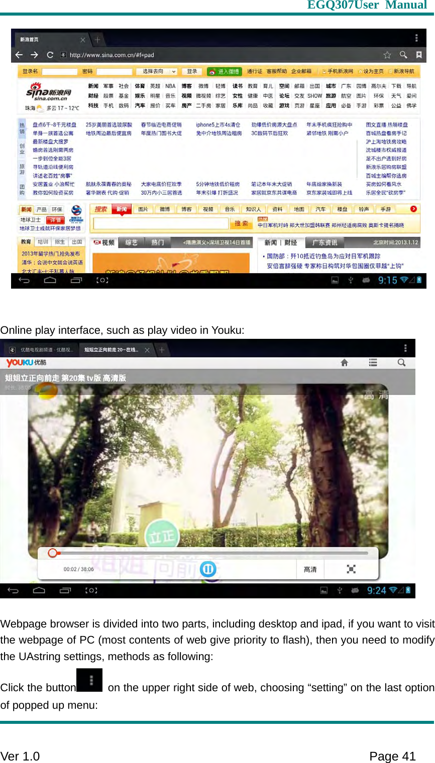                     EGQ307User Manual     Ver 1.0    Page 41     Online play interface, such as play video in Youku:   Webpage browser is divided into two parts, including desktop and ipad, if you want to visit the webpage of PC (most contents of web give priority to flash), then you need to modify the UAstring settings, methods as following: Click the button   on the upper right side of web, choosing “setting” on the last option of popped up menu: 