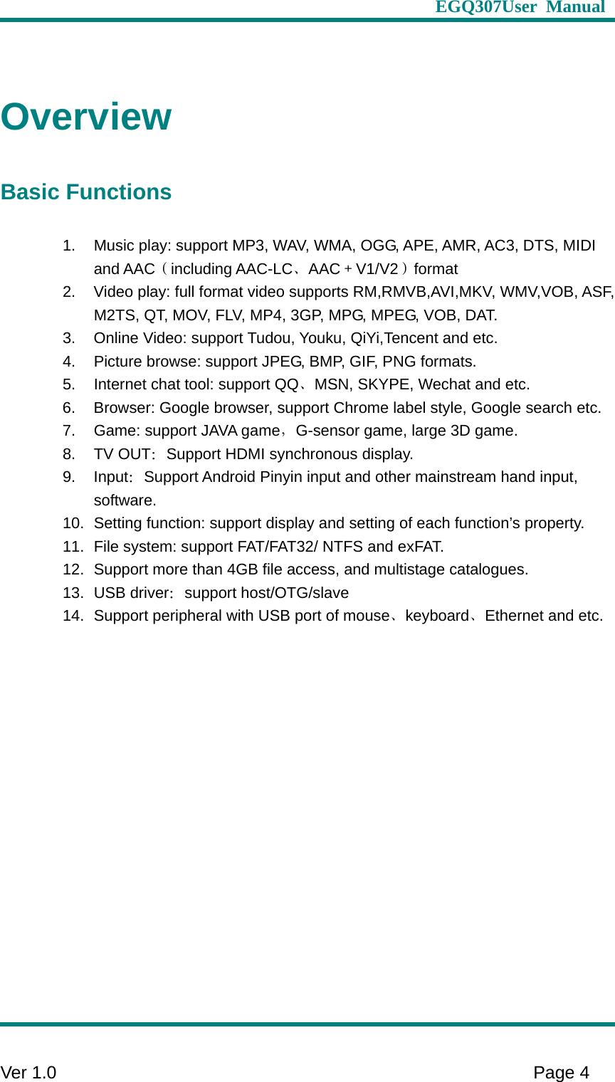                     EGQ307User Manual     Ver 1.0    Page 4   Overview Basic Functions 1.  Music play: support MP3, WAV, WMA, OGG, APE, AMR, AC3, DTS, MIDI and AAC（including AAC-LC、AAC＋V1/V2）format 2.  Video play: full format video supports RM,RMVB,AVI,MKV, WMV,VOB, ASF, M2TS, QT, MOV, FLV, MP4, 3GP, MPG, MPEG, VOB, DAT.   3.  Online Video: support Tudou, Youku, QiYi,Tencent and etc.   4.  Picture browse: support JPEG, BMP, GIF, PNG formats. 5.  Internet chat tool: support QQ、MSN, SKYPE, Wechat and etc.   6.  Browser: Google browser, support Chrome label style, Google search etc. 7.  Game: support JAVA game，G-sensor game, large 3D game. 8. TV OUT：Support HDMI synchronous display. 9. Input：Support Android Pinyin input and other mainstream hand input, software.  10.  Setting function: support display and setting of each function’s property.   11.  File system: support FAT/FAT32/ NTFS and exFAT. 12.  Support more than 4GB file access, and multistage catalogues.   13. USB driver：support host/OTG/slave 14.  Support peripheral with USB port of mouse、keyboard、Ethernet and etc. 