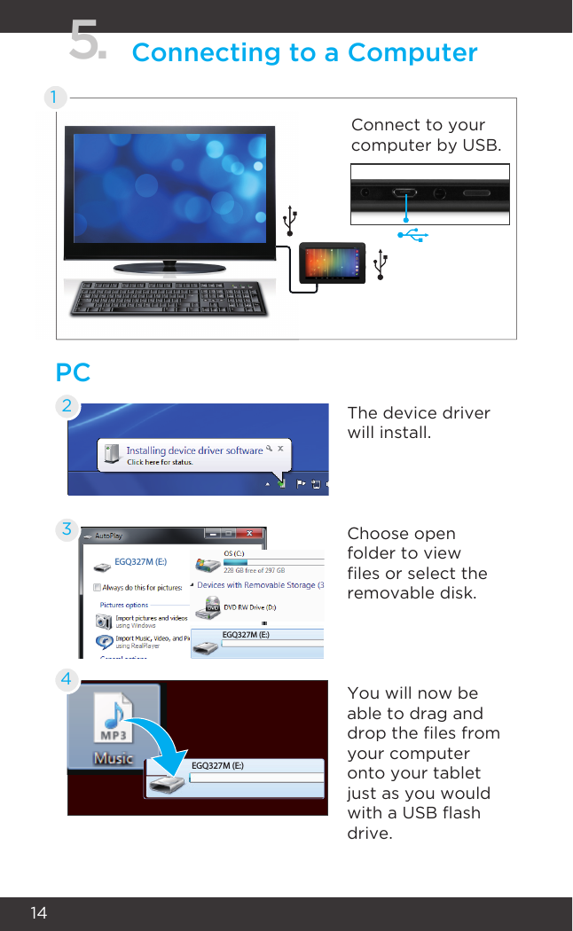 14PC5. Connecting to a Computer1Connect to your computer by USB.The device driver will install.Choose open folder to view les or select the removable disk.You will now be able to drag and drop the les from your computer onto your tablet just as you would with a USB ash drive.234EGQ327M (E:)EGQ327M (E:)EGQ327M (E:)