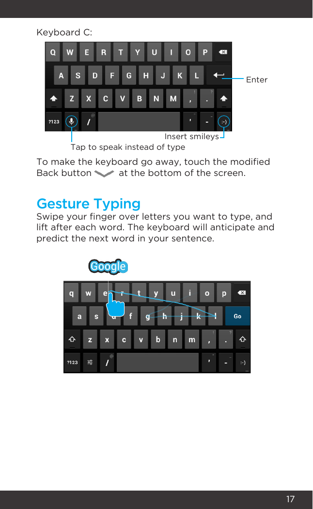 17Swipe your nger over letters you want to type, and lift after each word. The keyboard will anticipate and predict the next word in your sentence. Keyboard C:To make the keyboard go away, touch the modied Back button          at the bottom of the screen.Gesture TypingEnterTap to speak instead of typeInsert smileys
