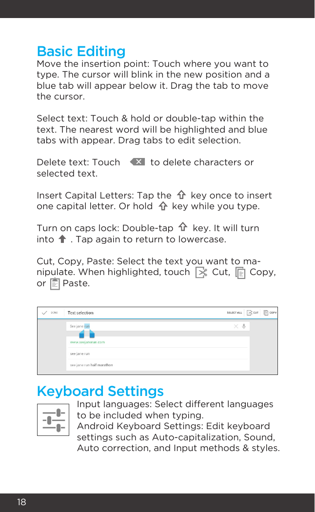 18Keyboard SettingsInput languages: Select different languages to be included when typing.Android Keyboard Settings: Edit keyboard settings such as Auto-capitalization, Sound,  Auto correction, and Input methods &amp; styles.Move the insertion point: Touch where you want to type. The cursor will blink in the new position and a blue tab will appear below it. Drag the tab to move the cursor.Select text: Touch &amp; hold or double-tap within the text. The nearest word will be highlighted and blue tabs with appear. Drag tabs to edit selection.Delete text: Touch           to delete characters or selected text.Insert Capital Letters: Tap the       key once to insert one capital letter. Or hold       key while you type.Turn on caps lock: Double-tap       key. It will turn into      . Tap again to return to lowercase.Cut, Copy, Paste: Select the text you want to ma-nipulate. When highlighted, touch        Cut,       Copy, or      Paste.Basic Editing