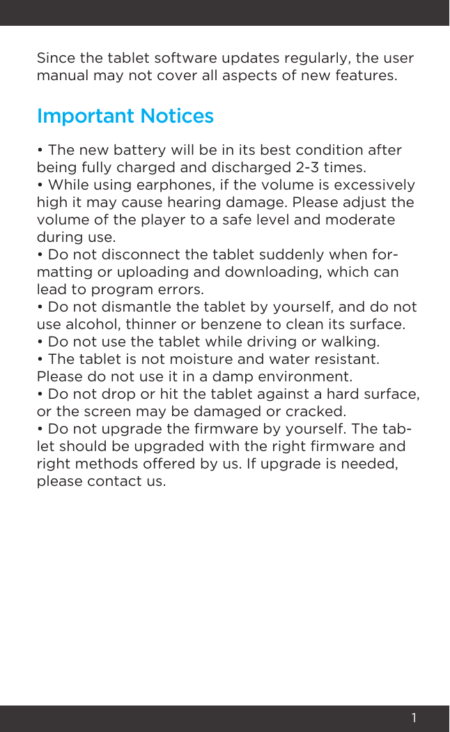 1Since the tablet software updates regularly, the user manual may not cover all aspects of new features. • The new battery will be in its best condition after being fully charged and discharged 2-3 times.• While using earphones, if the volume is excessively high it may cause hearing damage. Please adjust the volume of the player to a safe level and moderate during use.• Do not disconnect the tablet suddenly when for-matting or uploading and downloading, which can lead to program errors.• Do not dismantle the tablet by yourself, and do not use alcohol, thinner or benzene to clean its surface.• Do not use the tablet while driving or walking.• The tablet is not moisture and water resistant. Please do not use it in a damp environment.• Do not drop or hit the tablet against a hard surface, or the screen may be damaged or cracked.• Do not upgrade the rmware by yourself. The tab-let should be upgraded with the right rmware and right methods offered by us. If upgrade is needed, please contact us.Important Notices