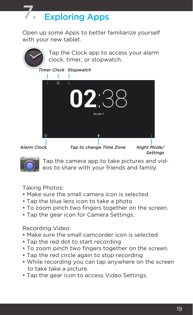 197. Exploring AppsOpen up some Apps to better familiarize yourself with your new tablet.Tap the Clock app to access your alarm clock, timer, or stopwatch.Tap the camera app to take pictures and vid-eos to share with your friends and family.TimerAlarm Clock Tap to change Time Zone Night Mode/SettingsClock StopwatchTaking Photos:• Make sure the small camera icon is selected• Tap the blue lens icon to take a photo• To zoom pinch two ngers together on the screen.• Tap the gear icon for Camera Settings.Recording Video:• Make sure the small camcorder icon is selected• Tap the red dot to start recording• To zoom pinch two ngers together on the screen.• Tap the red circle again to stop recording• While recording you can tap anywhere on the screen    to take take a picture.• Tap the gear icon to access Video Settings.