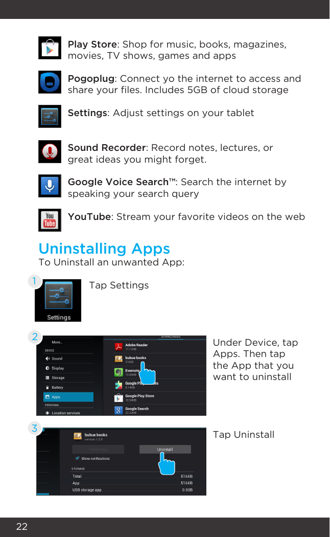 22Uninstalling AppsTo Uninstall an unwanted App:Tap SettingsUnder Device, tap Apps. Then tap the App that you want to uninstallTap Uninstall123YouTube: Stream your favorite videos on the webSound Recorder: Record notes, lectures, or great ideas you might forget.Google Voice Search™: Search the internet by speaking your search querySettings: Adjust settings on your tabletPogoplug: Connect yo the internet to access and share your les. Includes 5GB of cloud storagePlay Store: Shop for music, books, magazines,  movies, TV shows, games and apps