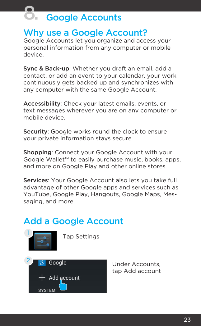 238. Google AccountsWhy use a Google Account?Google Accounts let you organize and access your personal information from any computer or mobile device.Sync &amp; Back-up: Whether you draft an email, add a contact, or add an event to your calendar, your work continuously gets backed up and synchronizes with any computer with the same Google Account.Accessibility: Check your latest emails, events, or text messages wherever you are on any computer or mobile device.Security: Google works round the clock to ensure your private information stays secure.Shopping: Connect your Google Account with your Google Wallet™ to easily purchase music, books, apps, and more on Google Play and other online stores.Services: Your Google Account also lets you take full advantage of other Google apps and services such as YouTube, Google Play, Hangouts, Google Maps, Mes-saging, and more.Add a Google AccountTap Settings1Under Accounts, tap Add account2