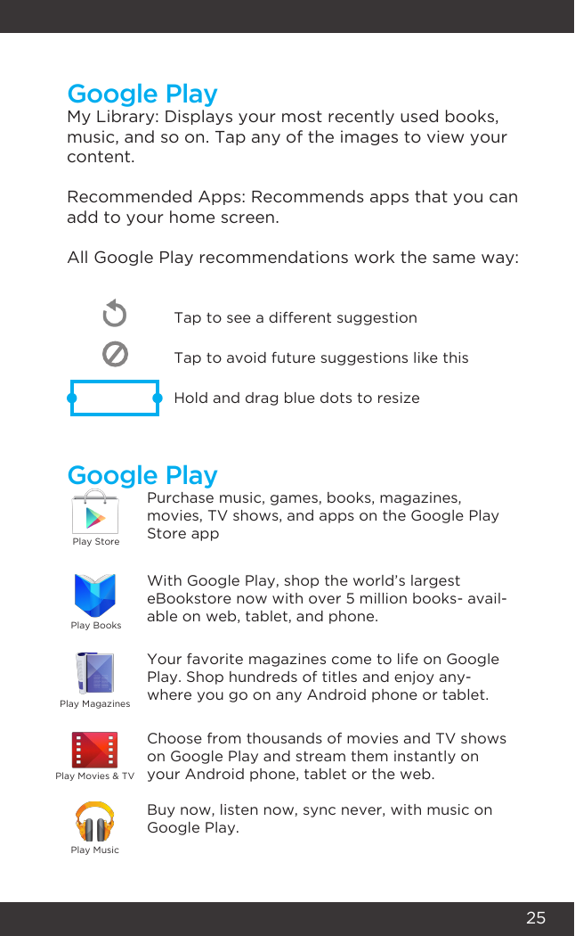 25Google PlayGoogle PlayMy Library: Displays your most recently used books, music, and so on. Tap any of the images to view your content.Recommended Apps: Recommends apps that you can add to your home screen. All Google Play recommendations work the same way:Tap to avoid future suggestions like thisHold and drag blue dots to resizeTap to see a different suggestionPurchase music, games, books, magazines, movies, TV shows, and apps on the Google Play Store appWith Google Play, shop the world’s largest eBookstore now with over 5 million books- avail-able on web, tablet, and phone.Your favorite magazines come to life on Google Play. Shop hundreds of titles and enjoy any-where you go on any Android phone or tablet.Choose from thousands of movies and TV shows on Google Play and stream them instantly on your Android phone, tablet or the web.Buy now, listen now, sync never, with music on Google Play.Play StorePlay BooksPlay MagazinesPlay MusicPlay Movies &amp; TV