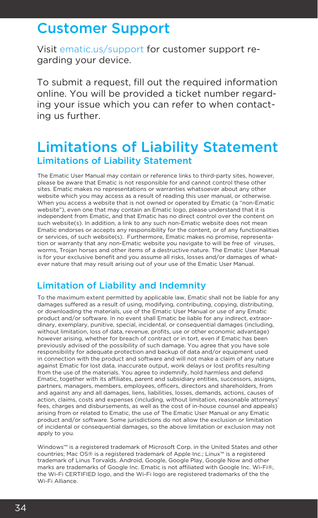 34Customer SupportLimitations of Liability StatementLimitations of Liability StatementThe Ematic User Manual may contain or reference links to third-party sites, however, please be aware that Ematic is not responsible for and cannot control these other sites. Ematic makes no representations or warranties whatsoever about any other website which you may access as a result of reading this user manual, or otherwise. When you access a website that is not owned or operated by Ematic (a “non-Ematic website”), even one that may contain an Ematic logo, please understand that it is independent from Ematic, and that Ematic has no direct control over the content on such website(s). In addition, a link to any such non-Ematic website does not mean Ematic endorses or accepts any responsibility for the content, or of any functionalities or services, of such website(s).  Furthermore, Ematic makes no promise, representa-tion or warranty that any non-Ematic website you navigate to will be free of  viruses, worms, Trojan horses and other items of a destructive nature. The Ematic User Manual is for your exclusive benet and you assume all risks, losses and/or damages of what-ever nature that may result arising out of your use of the Ematic User Manual.To the maximum extent permitted by applicable law, Ematic shall not be liable for any damages suffered as a result of using, modifying, contributing, copying, distributing, or downloading the materials, use of the Ematic User Manual or use of any Ematic product and/or software. In no event shall Ematic be liable for any indirect, extraor-dinary, exemplary, punitive, special, incidental, or consequential damages (including, without limitation, loss of data, revenue, prots, use or other economic advantage) however arising, whether for breach of contract or in tort, even if Ematic has been previously advised of the possibility of such damage. You agree that you have sole responsibility for adequate protection and backup of data and/or equipment used in connection with the product and software and will not make a claim of any nature against Ematic for lost data, inaccurate output, work delays or lost prots resulting from the use of the materials. You agree to indemnify, hold harmless and defend Ematic, together with its afliates, parent and subsidiary entities, successors, assigns, partners, managers, members, employees, ofcers, directors and shareholders, from and against any and all damages, liens, liabilities, losses, demands, actions, causes of action, claims, costs and expenses (including, without limitation, reasonable attorneys’ fees, charges and disbursements, as well as the cost of in-house counsel and appeals) arising from or related to Ematic, the use of The Ematic User Manual or any Ematic product and/or software. Some jurisdictions do not allow the exclusion or limitation of incidental or consequential damages, so the above limitation or exclusion may not apply to you.  Windows™ is a registered trademark of Microsoft Corp. in the United States and other countries; Mac OS® is a registered trademark of Apple Inc.; Linux™ is a registered trademark of Linus Torvalds. Android, Google, Google Play, Google Now and other marks are trademarks of Google Inc. Ematic is not afliated with Google Inc. Wi-Fi®, the Wi-Fi CERTIFIED logo, and the Wi-Fi logo are registered trademarks of the the Wi-Fi Alliance.Limitation of Liability and IndemnityVisit ematic.us/support for customer support re-garding your device.To submit a request, ll out the required information online. You will be provided a ticket number regard-ing your issue which you can refer to when contact-ing us further.