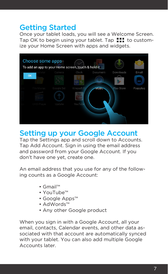 7Getting StartedSetting up your Google AccountOnce your tablet loads, you will see a Welcome Screen.Tap OK to begin using your tablet. Tap         to custom-ize your Home Screen with apps and widgets.Tap the Settings app and scroll down to Accounts. Tap Add Account. Sign in using the email address and password from your Google Account. If you don’t have one yet, create one.An email address that you use for any of the follow-ing counts as a Google Account:  • Gmail™  • YouTube™  • Google Apps™  • AdWords™  • Any other Google productWhen you sign in with a Google Account, all your email, contacts, Calendar events, and other data as-sociated with that account are automatically synced with your tablet. You can also add multiple Google Accounts later.