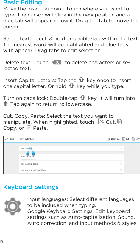 18Keyboard SettingsInput languages: Select different languages to be included when typing.Google Keyboard Settings: Edit keyboard settings such as Auto-capitalization, Sound,  Auto correction, and Input methods &amp; styles.Move the insertion point: Touch where you want to type. The cursor will blink in the new position and a blue tab will appear below it. Drag the tab to move the cursor.Select text: Touch &amp; hold or double-tap within the text. The nearest word will be highlighted and blue tabs with appear. Drag tabs to edit selection.Delete text: Touch           to delete characters or se-lected text.Insert Capital Letters: Tap the       key once to insert one capital letter. Or hold       key while you type.Turn on caps lock: Double-tap       key. It will turn into            . Tap again to return to lowercase.Cut, Copy, Paste: Select the text you want to manipulate. When highlighted, touch        Cut,       Copy, or      Paste.Basic Editing