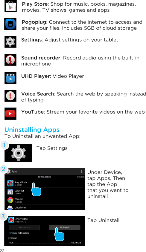 22Uninstalling AppsTo Uninstall an unwanted App:Tap SettingsUnder Device, tap Apps. Then tap the App that you want to uninstallTap Uninstall123Settings: Adjust settings on your tabletUHD Player: Video PlayerVoice Search: Search the web by speaking instead of typingYouTube: Stream your favorite videos on the webSound recorder: Record audio using the built-in microphonePogoplug: Connect to the internet to access and shareyourles.Includes5GBofcloudstoragePlay Store: Shop for music, books, magazines,  movies, TV shows, games and apps