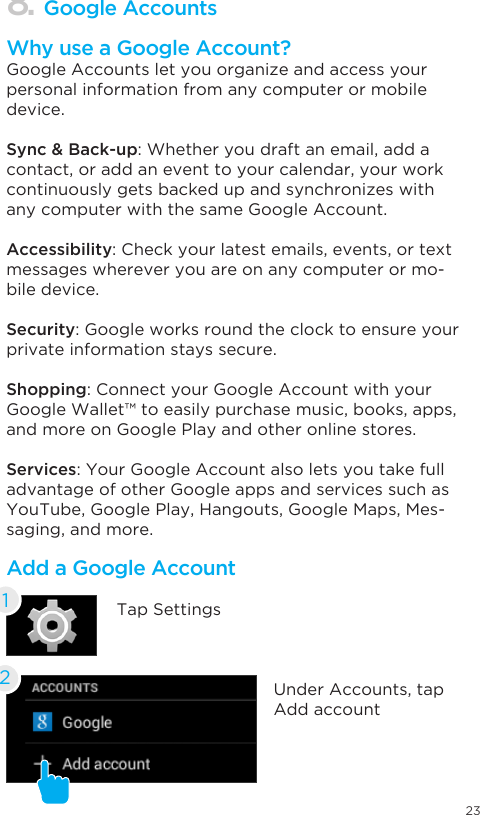 238. Google AccountsWhy use a Google Account?Google Accounts let you organize and access your personal information from any computer or mobile device.Sync &amp; Back-up: Whether you draft an email, add a contact, or add an event to your calendar, your work continuously gets backed up and synchronizes with any computer with the same Google Account.Accessibility: Check your latest emails, events, or text messages wherever you are on any computer or mo-bile device.Security: Google works round the clock to ensure your private information stays secure.Shopping: Connect your Google Account with your Google Wallet™ to easily purchase music, books, apps, and more on Google Play and other online stores.Services: Your Google Account also lets you take full advantage of other Google apps and services such as YouTube, Google Play, Hangouts, Google Maps, Mes-saging, and more.Add a Google AccountTap Settings1Under Accounts, tap Add account2
