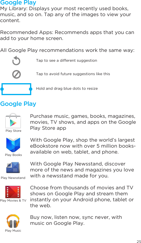 25Google PlayGoogle PlayMy Library: Displays your most recently used books, music, and so on. Tap any of the images to view your content.Recommended Apps: Recommends apps that you can add to your home screen. All Google Play recommendations work the same way:Tap to avoid future suggestions like thisHold and drag blue dots to resizeTap to see a different suggestionPurchase music, games, books, magazines, movies, TV shows, and apps on the Google Play Store appWith Google Play, shop the world’s largest eBookstore now with over 5 million books- available on web, tablet, and phone.With Google Play Newsstand, discover more of the news and magazines you love with a newsstand made for you.Choose from thousands of movies and TV shows on Google Play and stream them instantly on your Android phone, tablet or the web.Buy now, listen now, sync never, with music on Google Play.Play StorePlay BooksPlay NewsstandPlay MusicPlay Movies &amp; TV