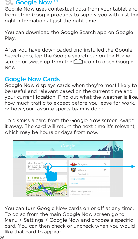 26Google Now uses contextual data from your tablet and from other Google products to supply you with just the right information at just the right time. You can download the Google Search app on Google Play.After you have downloaded and installed the Google Search app, tap the Google search bar on the Home screen or swipe up from the        icon to open Google Now.  Google Now displays cards when they’re most likely to be useful and relevant based on the current time and your current location. Find out what the weather is like, howmuchtrafctoexpectbeforeyouleaveforwork,or how your favorite sports team is doing. To dismiss a card from the Google Now screen, swipe it away. The card will return the next time it’s relevant, which may be hours or days from now.You can turn Google Now cards on or off at any time. To do so from the main Google Now screen go to Menu&lt;Settings&lt;GoogleNowandchooseaspeciccard. You can then check or uncheck when you would like that card to appear.9. Google Now ™Google Now Cards