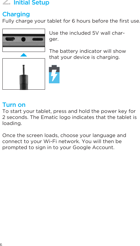62. Initial SetupChargingTurn onFullychargeyourtabletfor6hoursbeforetherstuse.To start your tablet, press and hold the power key for 2 seconds. The Ematic logo indicates that the tablet is loading.Once the screen loads, choose your language and   connect to your Wi-Fi network. You will then be prompted to sign in to your Google Account.Use the included 5V wall char-ger.The battery indicator will show that your device is charging.