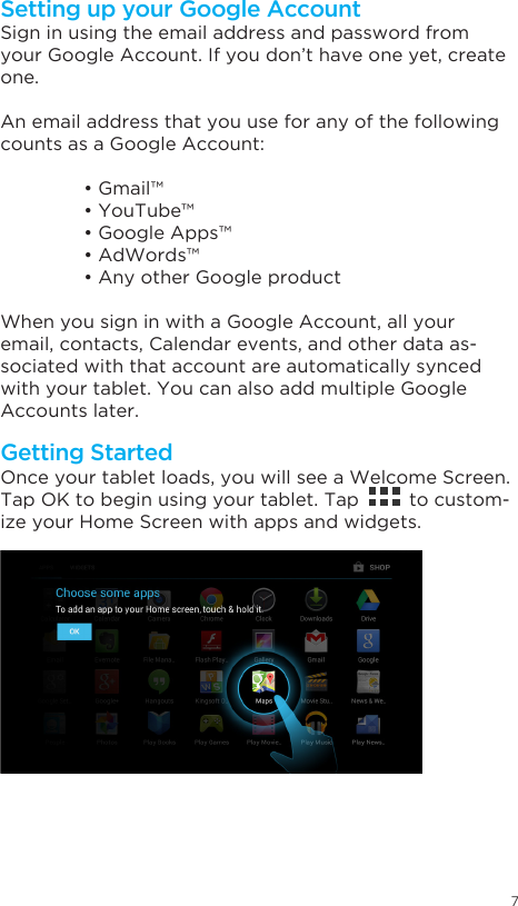 7Getting StartedSetting up your Google AccountOnce your tablet loads, you will see a Welcome Screen.Tap OK to begin using your tablet. Tap         to custom-ize your Home Screen with apps and widgets.Sign in using the email address and password from your Google Account. If you don’t have one yet, create one.An email address that you use for any of the following counts as a Google Account: •Gmail™ •YouTube™ •GoogleApps™ •AdWords™ •AnyotherGoogleproductWhen you sign in with a Google Account, all your email, contacts, Calendar events, and other data as-sociated with that account are automatically synced with your tablet. You can also add multiple Google Accounts later.