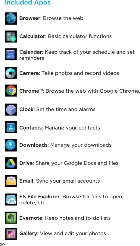 20Included AppsClock: Set the time and alarmsContacts: Manage your contactsDownloads: Manage your downloadsDrive6KDUH\RXU*RRJOH&apos;RFVDQG´OHVEmail: Sync your email accountsES File Explorer%URZVHIRU´OHVWRRSHQdelete, etc.Evernote: Keep notes and to-do listsGallery: View and edit your photosCalculator: Basic calculator functionsBrowser: Browse the webCamera: Take photos and record videosChrome™: Browse the web with Google Chrome.Calendar: Keep track of your schedule and set reminders